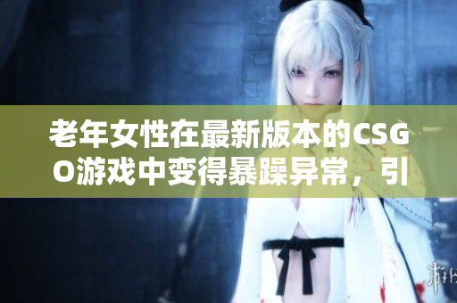 老年女性在最新版本的CSGO游戏中变得暴躁异常，引发关注