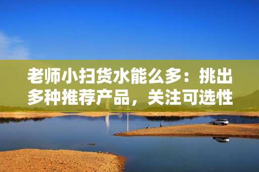 老师小扫货水能么多：挑出多种推荐产品，关注可选性