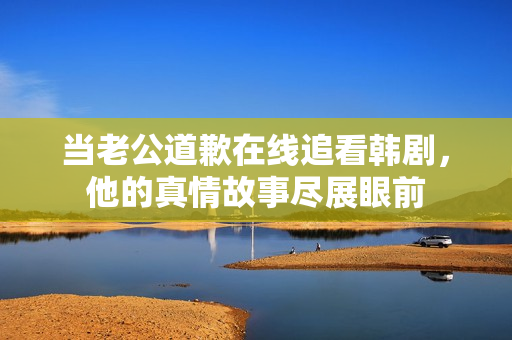 当老公道歉在线追看韩剧，他的真情故事尽展眼前