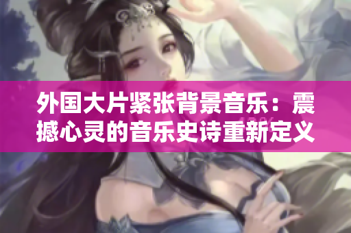 外国大片紧张背景音乐：震撼心灵的音乐史诗重新定义电影氛围