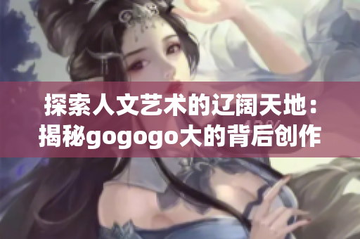 探索人文艺术的辽阔天地：揭秘gogogo大的背后创作背景