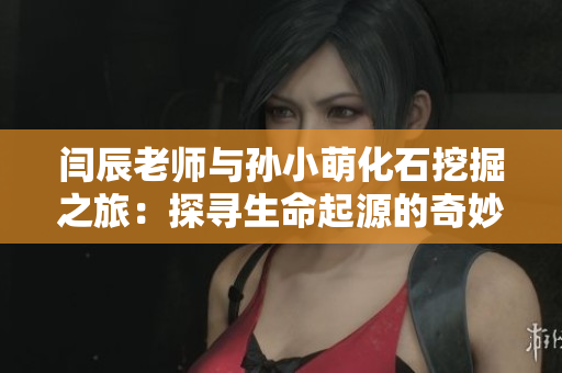 闫辰老师与孙小萌化石挖掘之旅：探寻生命起源的奇妙之旅