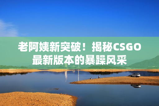 老阿姨新突破！揭秘CSGO最新版本的暴躁风采