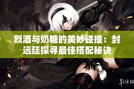 烈酒与奶糖的美妙碰撞：封远廷探寻最佳搭配秘诀