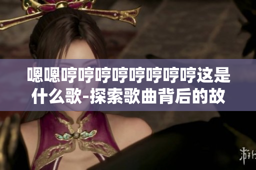 嗯嗯哼哼哼哼哼哼哼哼这是什么歌-探索歌曲背后的故事和意义