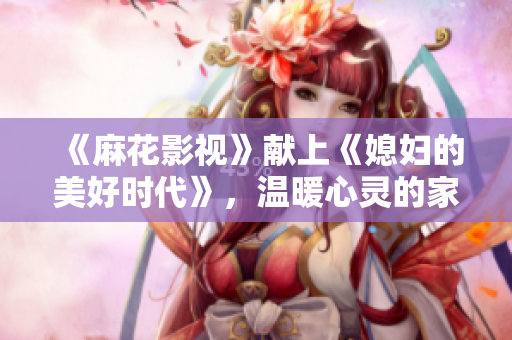 《麻花影视》献上《媳妇的美好时代》，温暖心灵的家庭故事