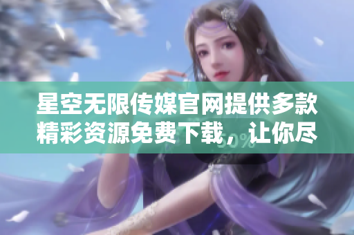 星空无限传媒官网提供多款精彩资源免费下载，让你尽享视听盛宴