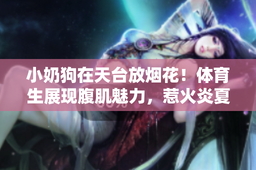 小奶狗在天台放烟花！体育生展现腹肌魅力，惹火炎夏不容错过