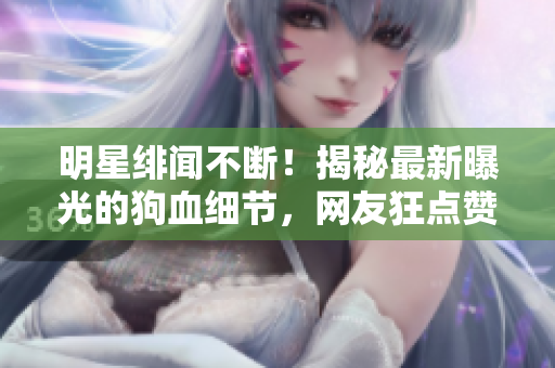 明星绯闻不断！揭秘最新曝光的狗血细节，网友狂点赞的黑料大公开！