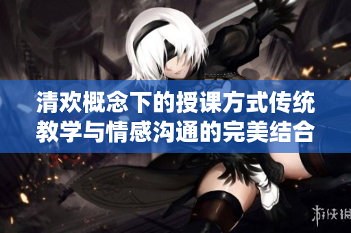 清欢概念下的授课方式传统教学与情感沟通的完美结合