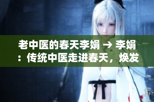 老中医的春天李娟 → 李娟：传统中医走进春天，焕发新生
