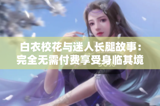 白衣校花与迷人长腿故事：完全无需付费享受身临其境的阅读乐趣