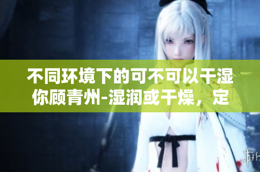 不同环境下的可不可以干湿你顾青州-湿润或干燥，定有答案