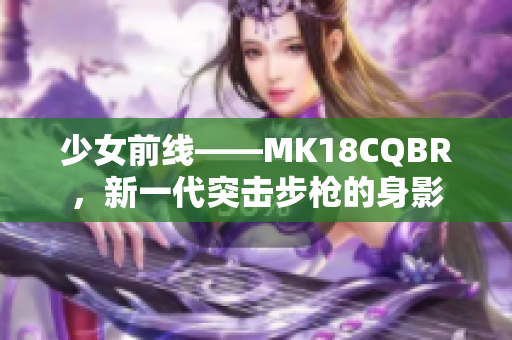 少女前线——MK18CQBR，新一代突击步枪的身影