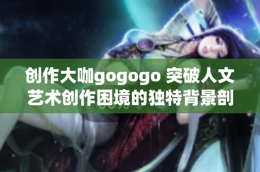 创作大咖gogogo 突破人文艺术创作困境的独特背景剖析