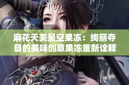 麻花天美星空果冻：绚丽夺目的美味创意果冻重新诠释