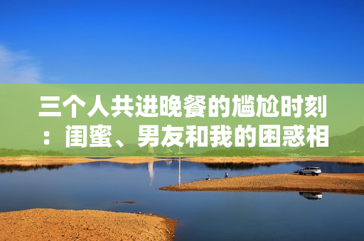三个人共进晚餐的尴尬时刻：闺蜜、男友和我的困惑相遇