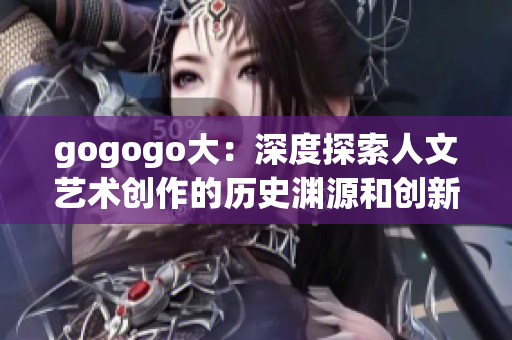 gogogo大：深度探索人文艺术创作的历史渊源和创新动力