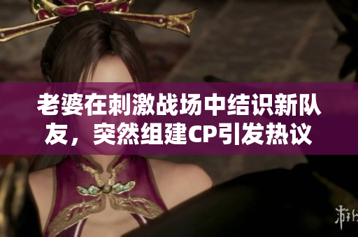 老婆在刺激战场中结识新队友，突然组建CP引发热议