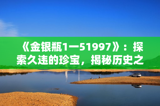 《金银瓶1一51997》：探索久违的珍宝，揭秘历史之谜