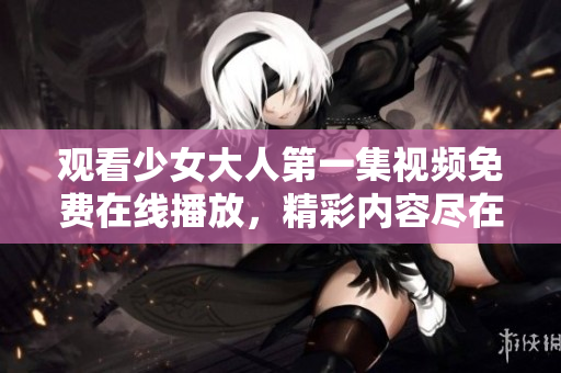 观看少女大人第一集视频免费在线播放，精彩内容尽在此！