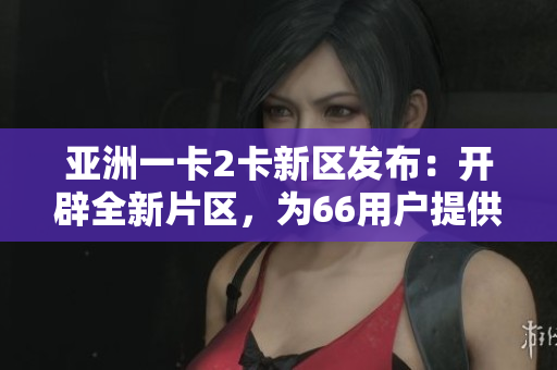 亚洲一卡2卡新区发布：开辟全新片区，为66用户提供更多选择