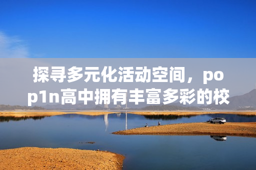 探寻多元化活动空间，pop1n高中拥有丰富多彩的校园场地