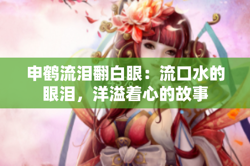 申鹤流泪翻白眼：流口水的眼泪，洋溢着心的故事