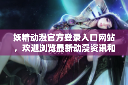 妖精动漫官方登录入口网站，欢迎浏览最新动漫资讯和精彩视频