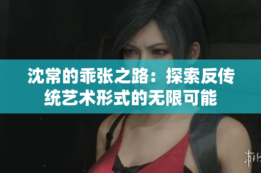 沈常的乖张之路：探索反传统艺术形式的无限可能