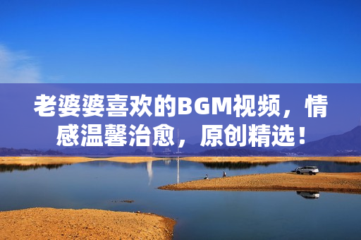 老婆婆喜欢的BGM视频，情感温馨治愈，原创精选！
