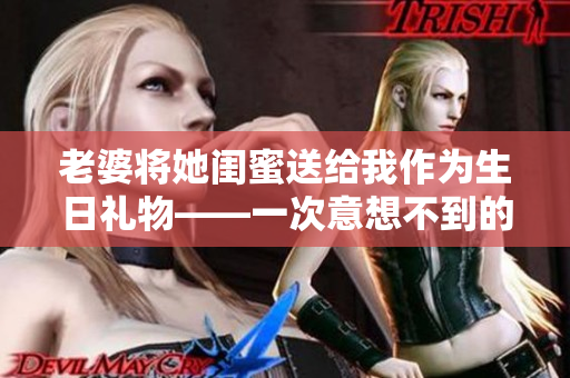 老婆将她闺蜜送给我作为生日礼物——一次意想不到的惊喜!