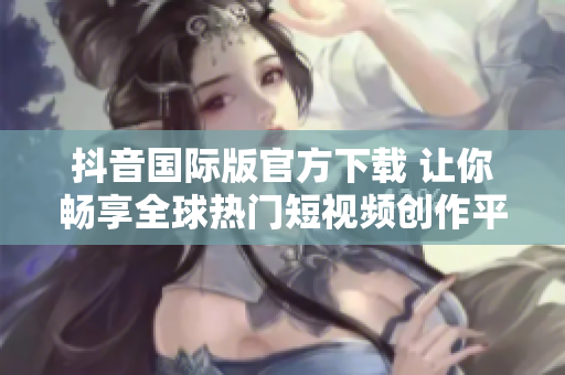 抖音国际版官方下载 让你畅享全球热门短视频创作平台