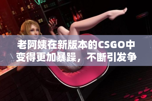 老阿姨在新版本的CSGO中变得更加暴躁，不断引发争议与讨论