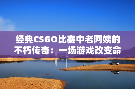 经典CSGO比赛中老阿姨的不朽传奇：一场游戏改变命运