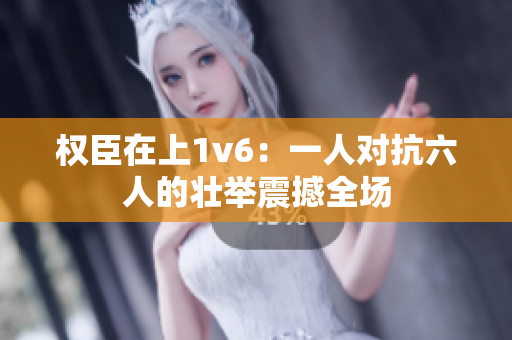 权臣在上1v6：一人对抗六人的壮举震撼全场