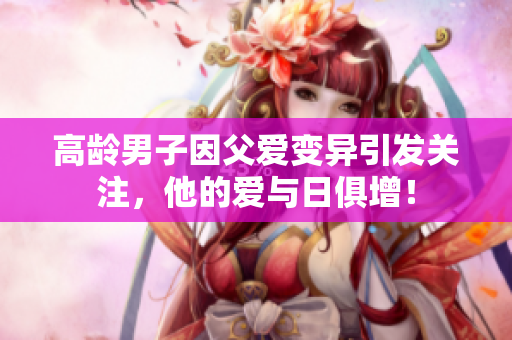 高龄男子因父爱变异引发关注，他的爱与日俱增！