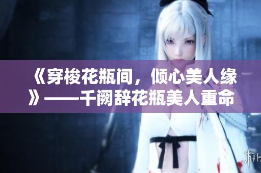 《穿梭花瓶间，倾心美人缘》——千阙辞花瓶美人重命题