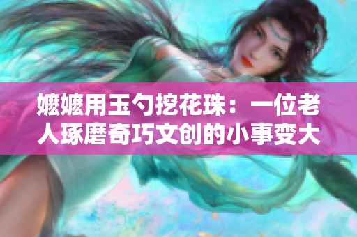 嬷嬷用玉勺挖花珠：一位老人琢磨奇巧文创的小事变大的故事