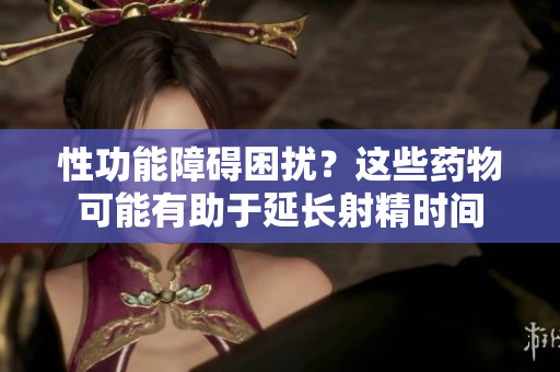 性功能障碍困扰？这些药物可能有助于延长射精时间