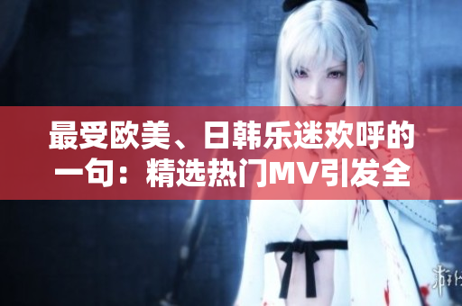 最受欧美、日韩乐迷欢呼的一句：精选热门MV引发全球狂热！