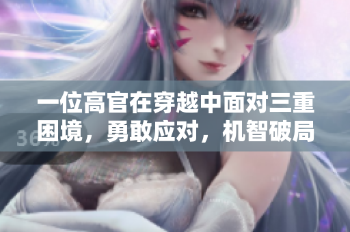 一位高官在穿越中面对三重困境，勇敢应对，机智破局