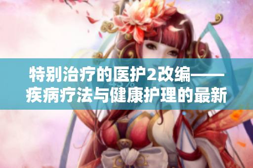 特别治疗的医护2改编——疾病疗法与健康护理的最新进展