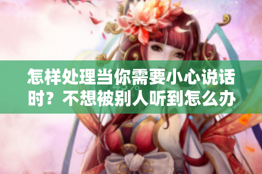 怎样处理当你需要小心说话时？不想被别人听到怎么办？