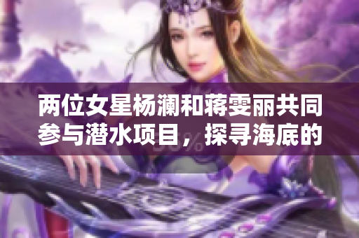 两位女星杨澜和蒋雯丽共同参与潜水项目，探寻海底的“无言奇观”