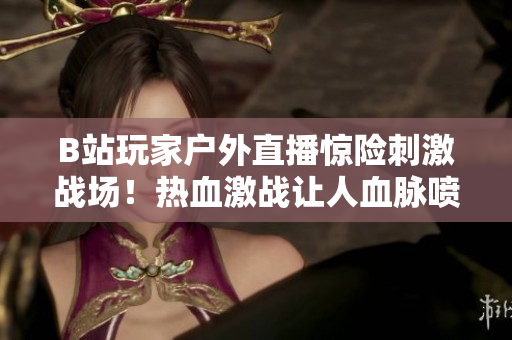 B站玩家户外直播惊险刺激战场！热血激战让人血脉喷张