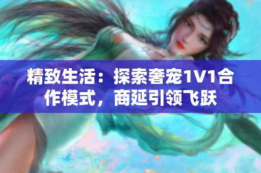 精致生活：探索奢宠1V1合作模式，商延引领飞跃
