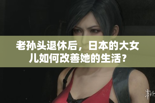 老孙头退休后，日本的大女儿如何改善她的生活？