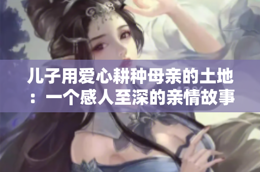 儿子用爱心耕种母亲的土地：一个感人至深的亲情故事