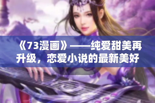 《73漫画》——纯爱甜美再升级，恋爱小说的最新美好！